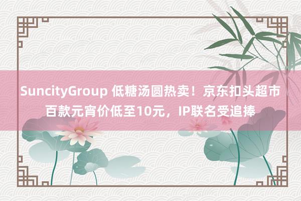 SuncityGroup 低糖汤圆热卖！京东扣头超市百款元宵价低至10元，IP联名受追捧