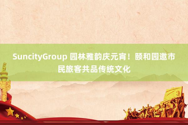 SuncityGroup 园林雅韵庆元宵！颐和园邀市民旅客共品传统文化