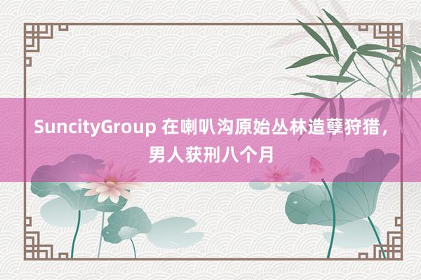 SuncityGroup 在喇叭沟原始丛林造孽狩猎，男人获刑八个月