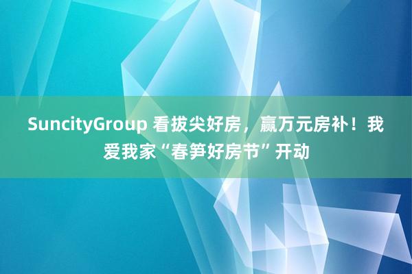 SuncityGroup 看拔尖好房，赢万元房补！我爱我家“春笋好房节”开动