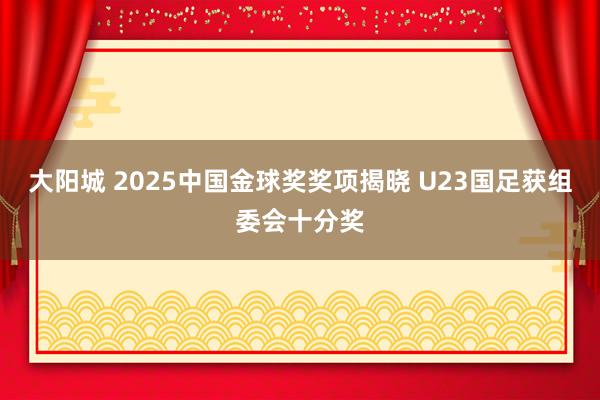 大阳城 2025中国金球奖奖项揭晓 U23国足获组委会十分奖