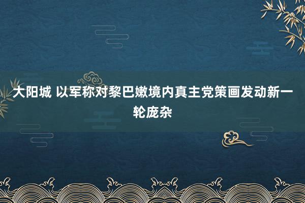大阳城 以军称对黎巴嫩境内真主党策画发动新一轮庞杂