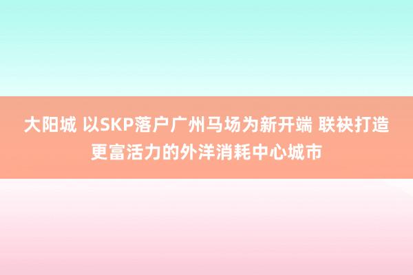 大阳城 以SKP落户广州马场为新开端 联袂打造更富活力的外洋消耗中心城市
