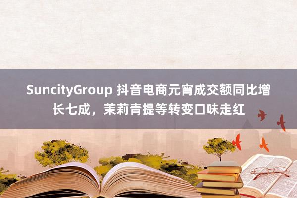 SuncityGroup 抖音电商元宵成交额同比增长七成，茉莉青提等转变口味走红