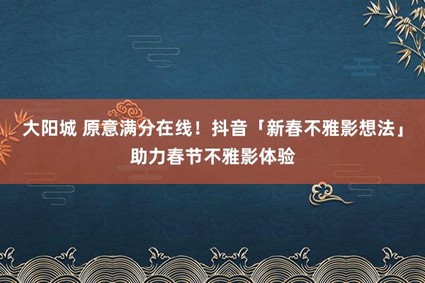 大阳城 原意满分在线！抖音「新春不雅影想法」助力春节不雅影体验