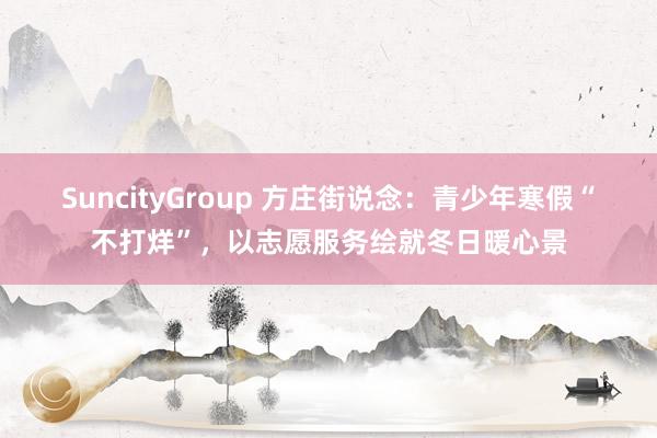 SuncityGroup 方庄街说念：青少年寒假“不打烊”，以志愿服务绘就冬日暖心景