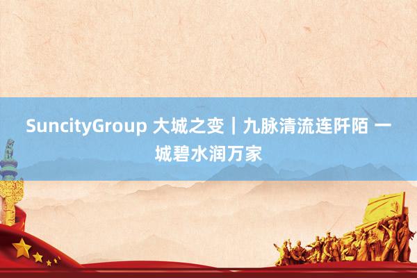 SuncityGroup 大城之变｜九脉清流连阡陌 一城碧水润万家