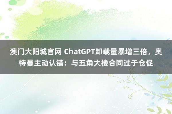 澳门大阳城官网 ChatGPT卸载量暴增三倍，奥特曼主动认错：与五角大楼合同过于仓促