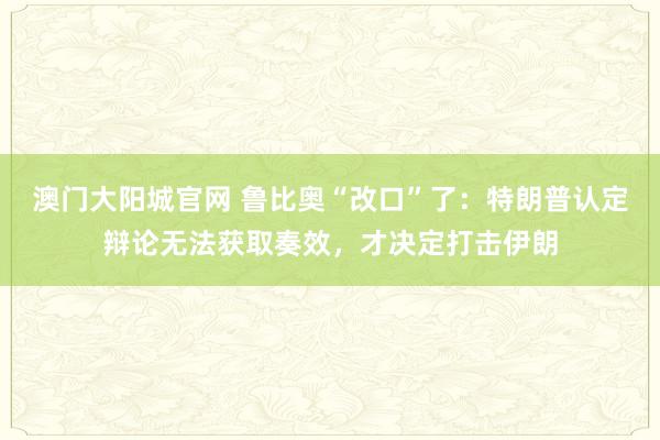 澳门大阳城官网 鲁比奥“改口”了：特朗普认定辩论无法获取奏效，才决定打击伊朗