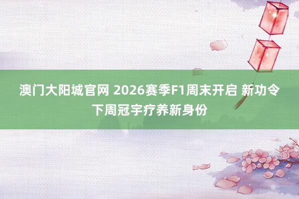 澳门大阳城官网 2026赛季F1周末开启 新功令下周冠宇疗养新身份