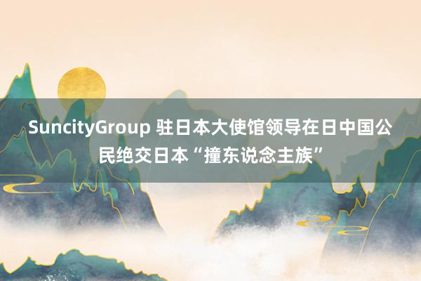 SuncityGroup 驻日本大使馆领导在日中国公民绝交日本“撞东说念主族”