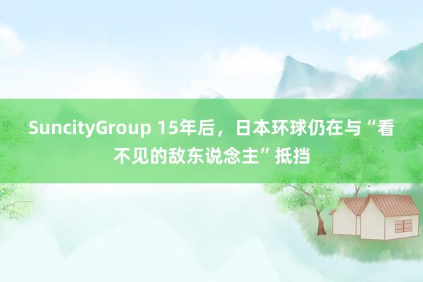SuncityGroup 15年后，日本环球仍在与“看不见的敌东说念主”抵挡