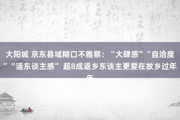 大阳城 京东县域糊口不雅察：“大肆感”“自洽度”“活东谈主感” 超8成返乡东谈主更爱在故乡过年