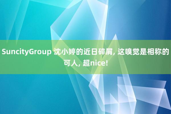 SuncityGroup 沈小婷的近日碎屑， 这嗅觉是相称的可人， 超nice!
