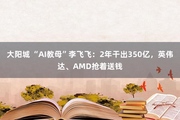 大阳城 “AI教母”李飞飞：2年干出350亿，英伟达、AMD抢着送钱