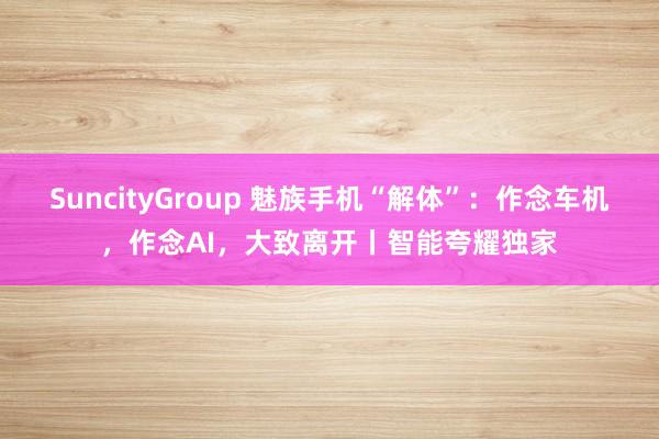 SuncityGroup 魅族手机“解体”：作念车机，作念AI，大致离开丨智能夸耀独家