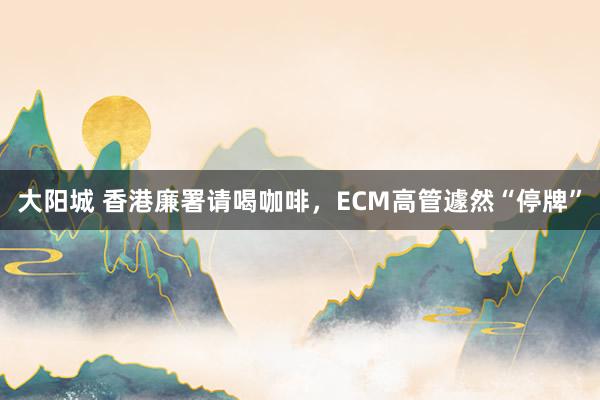 大阳城 香港廉署请喝咖啡，ECM高管遽然“停牌”