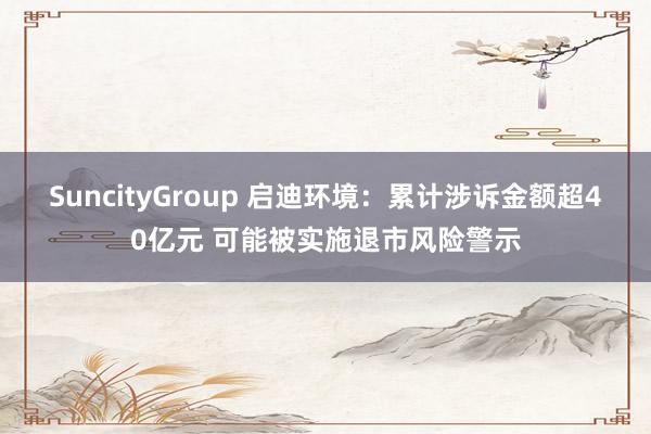 SuncityGroup 启迪环境：累计涉诉金额超40亿元 可能被实施退市风险警示