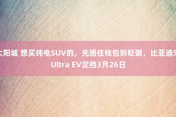 大阳城 想买纯电SUV的，先捂住钱包别眨眼，比亚迪宋Ultra EV定档3月26日