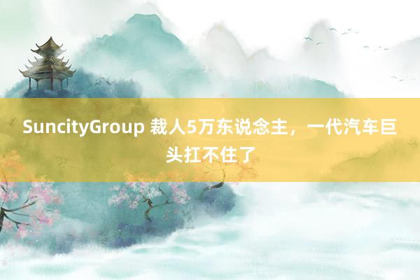 SuncityGroup 裁人5万东说念主，一代汽车巨头扛不住了