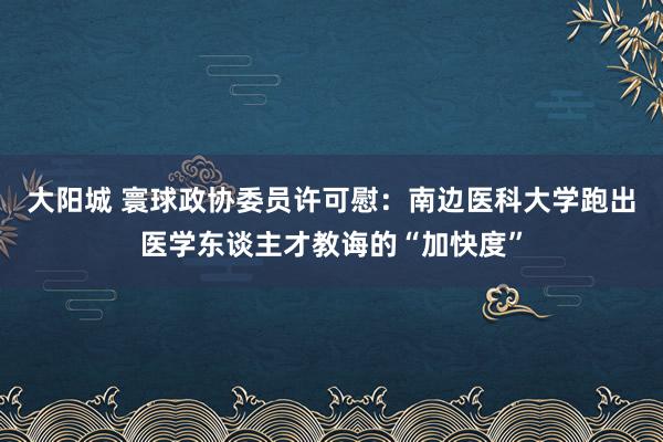 大阳城 寰球政协委员许可慰：南边医科大学跑出医学东谈主才教诲的“加快度”