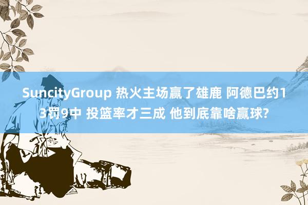 SuncityGroup 热火主场赢了雄鹿 阿德巴约13罚9中 投篮率才三成 他到底靠啥赢球?