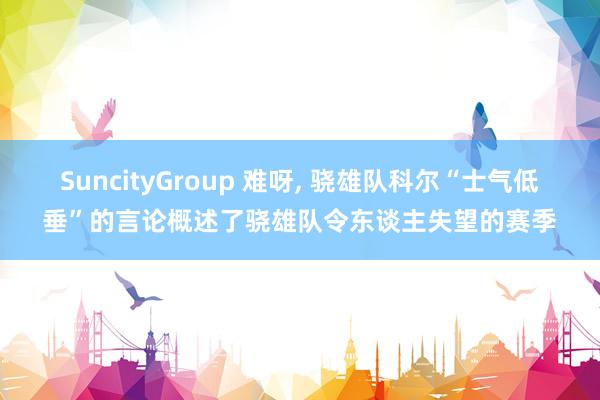 SuncityGroup 难呀， 骁雄队科尔“士气低垂”的言论概述了骁雄队令东谈主失望的赛季