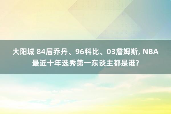 大阳城 84届乔丹、96科比、03詹姆斯， NBA最近十年选秀第一东谈主都是谁?