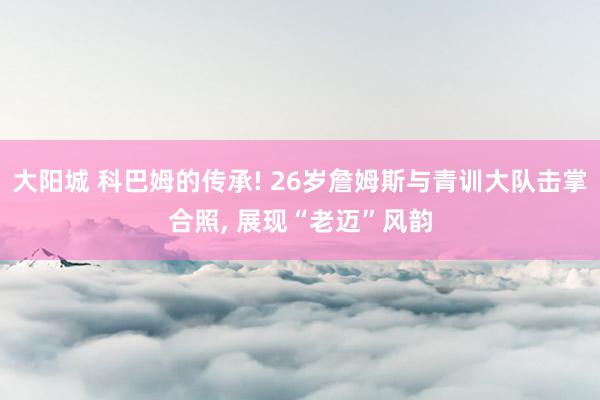 大阳城 科巴姆的传承! 26岁詹姆斯与青训大队击掌合照， 展现“老迈”风韵