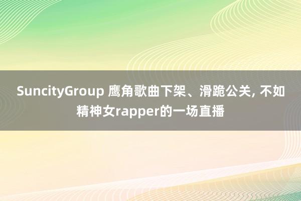 SuncityGroup 鹰角歌曲下架、滑跪公关， 不如精神女rapper的一场直播