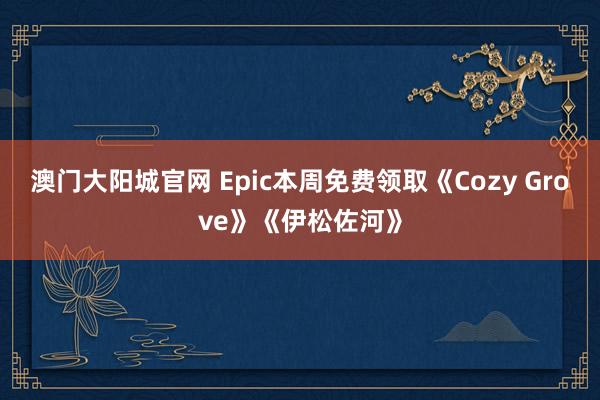 澳门大阳城官网 Epic本周免费领取《Cozy Grove》《伊松佐河》
