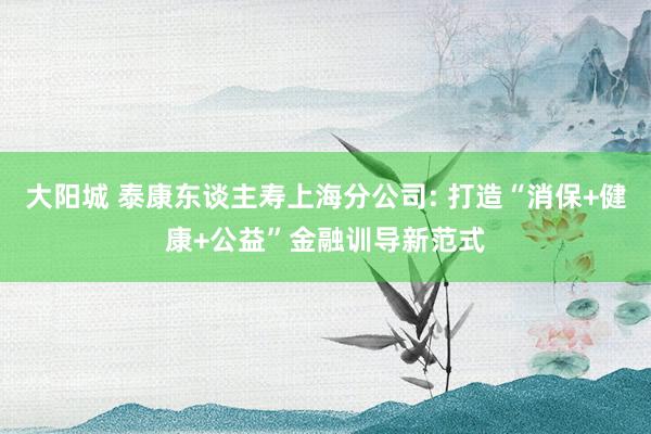 大阳城 泰康东谈主寿上海分公司: 打造“消保+健康+公益”金融训导新范式