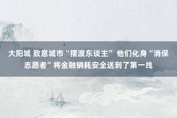 大阳城 致意城市“摆渡东谈主” 他们化身“消保志愿者”将金融销耗安全送到了第一线