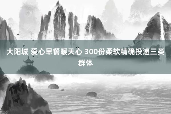 大阳城 爱心早餐暖天心 300份柔软精确投递三类群体