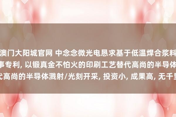 澳门大阳城官网 中念念微光电恳求基于低温焊合浆料的LED倒装芯片封装本事专利， 以锻真金不怕火的印刷工艺替代高尚的半导体溅射/光刻开采， 投资小， 成果高， 无千里重环保职守