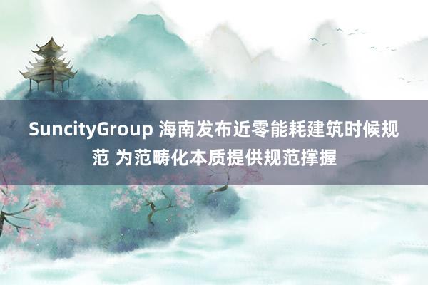 SuncityGroup 海南发布近零能耗建筑时候规范 为范畴化本质提供规范撑握