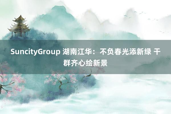 SuncityGroup 湖南江华：不负春光添新绿 干群齐心绘新景
