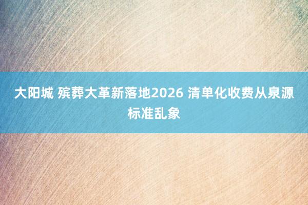 大阳城 殡葬大革新落地2026 清单化收费从泉源标准乱象