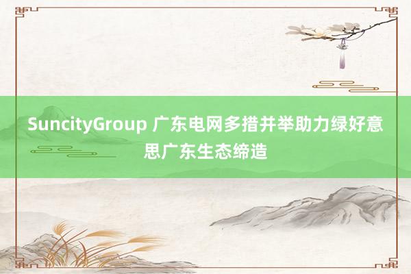 SuncityGroup 广东电网多措并举助力绿好意思广东生态缔造