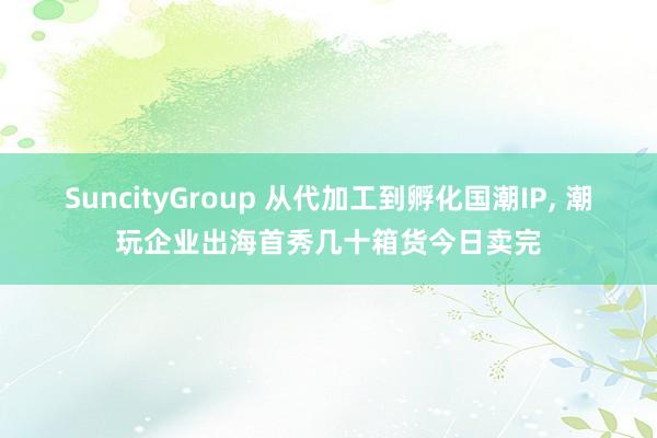 SuncityGroup 从代加工到孵化国潮IP， 潮玩企业出海首秀几十箱货今日卖完