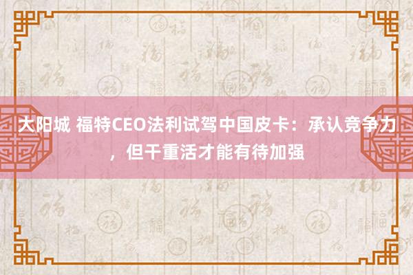 大阳城 福特CEO法利试驾中国皮卡：承认竞争力，但干重活才能有待加强