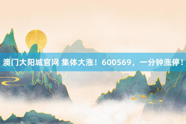 澳门大阳城官网 集体大涨！600569，一分钟涨停！