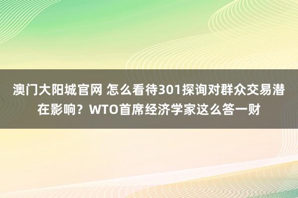 澳门大阳城官网 怎么看待301探询对群众交易潜在影响？WTO首席经济学家这么答一财