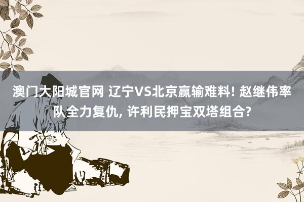 澳门大阳城官网 辽宁VS北京赢输难料! 赵继伟率队全力复仇， 许利民押宝双塔组合?