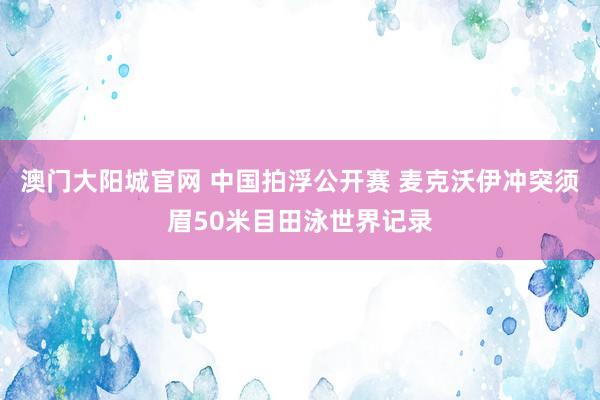 澳门大阳城官网 中国拍浮公开赛 麦克沃伊冲突须眉50米目田泳世界记录