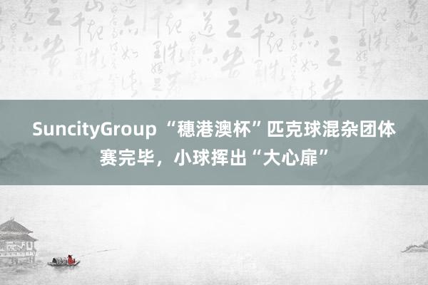 SuncityGroup “穗港澳杯”匹克球混杂团体赛完毕，小球挥出“大心扉”