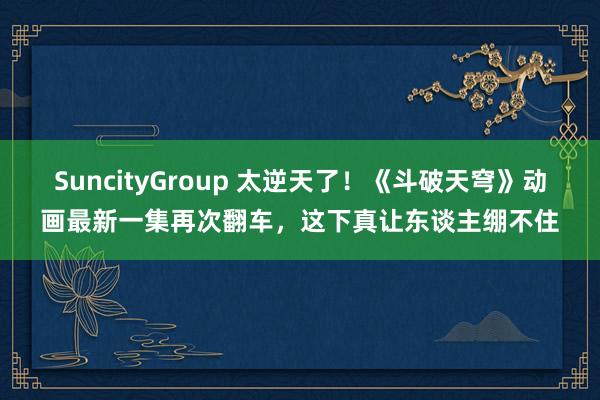 SuncityGroup 太逆天了！《斗破天穹》动画最新一集再次翻车，这下真让东谈主绷不住