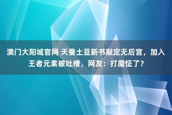 澳门大阳城官网 天蚕土豆新书敲定无后宫，加入王者元素被吐槽，网友：打魔怔了？
