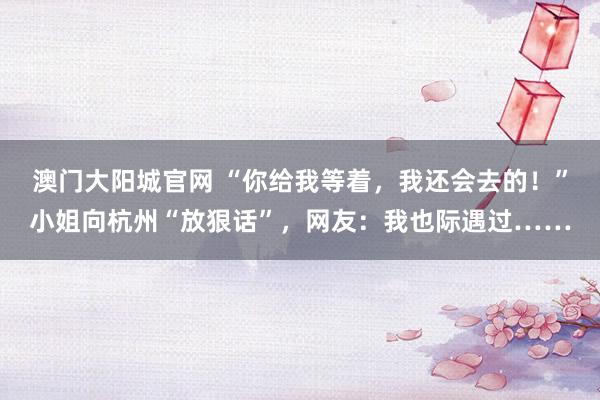 澳门大阳城官网 “你给我等着，我还会去的！”小姐向杭州“放狠话”，网友：我也际遇过……