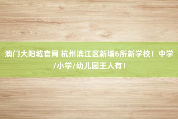 澳门大阳城官网 杭州滨江区新增6所新学校！中学/小学/幼儿园王人有！